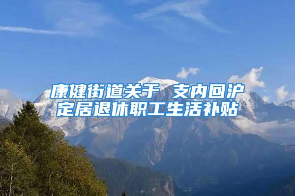 康健街道關(guān)于 支內(nèi)回滬定居退休職工生活補貼