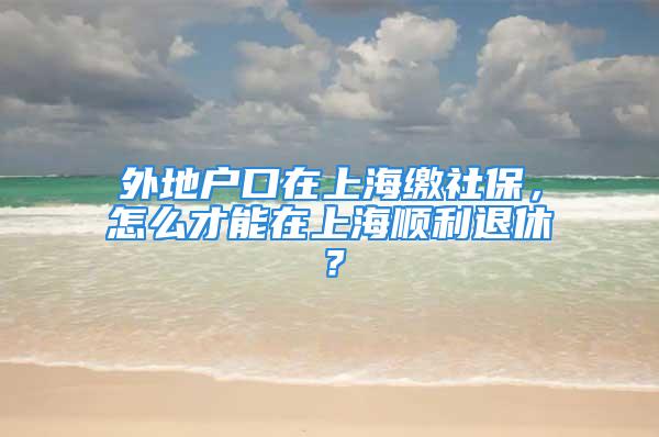 外地戶口在上海繳社保，怎么才能在上海順利退休？