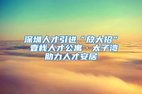 深圳人才引進“放大招” 壹棧人才公寓·太子灣助力人才安居