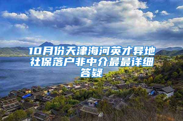 10月份天津海河英才異地社保落戶非中介最最詳細答疑