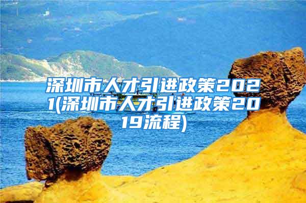 深圳市人才引進(jìn)政策2021(深圳市人才引進(jìn)政策2019流程)