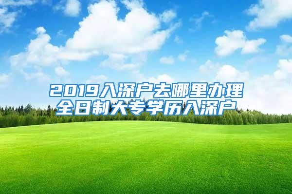 2019入深戶去哪里辦理全日制大專學(xué)歷入深戶