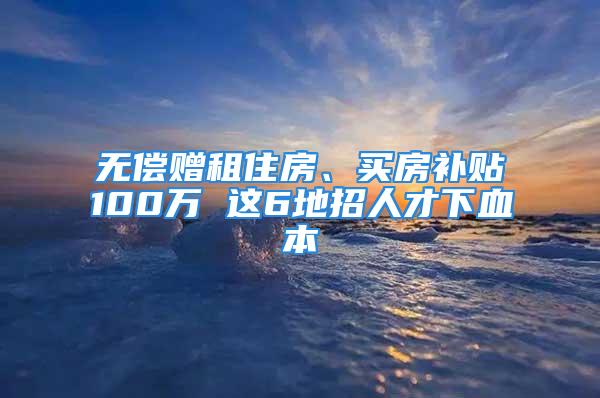 無償贈(zèng)租住房、買房補(bǔ)貼100萬 這6地招人才下血本