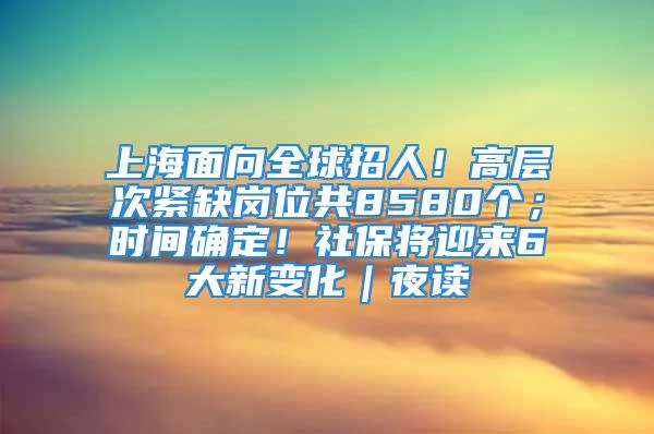 上海面向全球招人！高層次緊缺崗位共8580個(gè)；時(shí)間確定！社保將迎來6大新變化｜夜讀