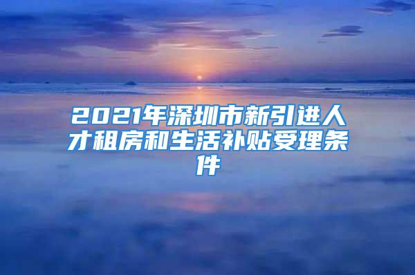 2021年深圳市新引進人才租房和生活補貼受理條件