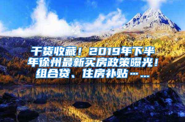 干貨收藏！2019年下半年徐州最新買房政策曝光！組合貸、住房補貼…...