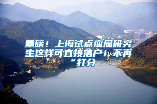 重磅！上海試點應(yīng)屆研究生這樣可直接落戶！不再“打分