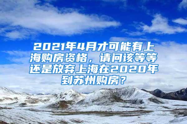 2021年4月才可能有上海購房資格，請問該等等還是放棄上海在2020年到蘇州購房？