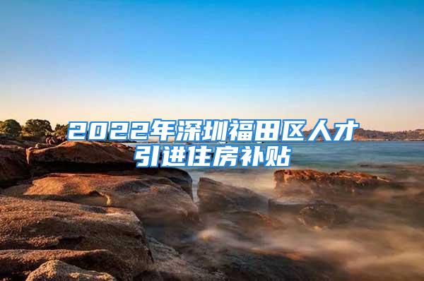 2022年深圳福田區(qū)人才引進住房補貼