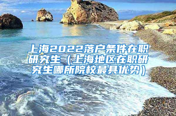 上海2022落戶條件在職研究生（上海地區(qū)在職研究生哪所院校最具優(yōu)勢(shì)）