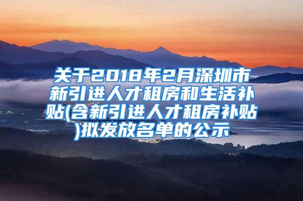 關(guān)于2018年2月深圳市新引進(jìn)人才租房和生活補(bǔ)貼(含新引進(jìn)人才租房補(bǔ)貼)擬發(fā)放名單的公示