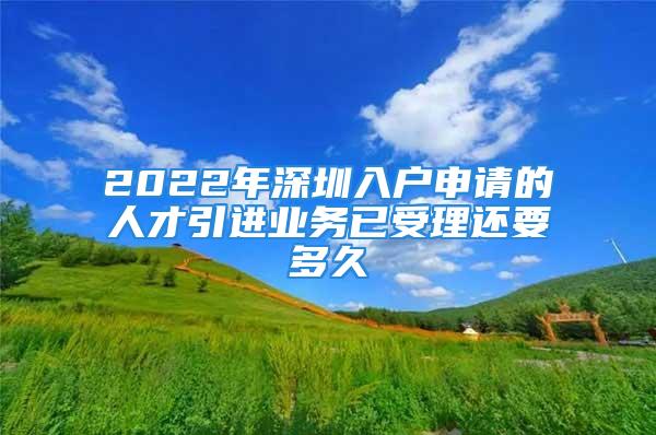 2022年深圳入戶申請的人才引進業(yè)務(wù)已受理還要多久