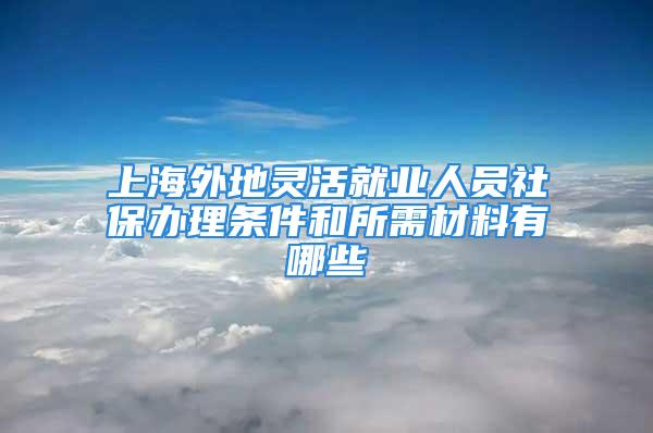 上海外地靈活就業(yè)人員社保辦理?xiàng)l件和所需材料有哪些