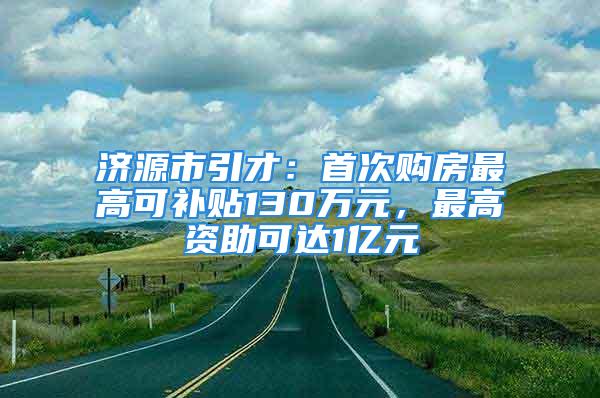 濟(jì)源市引才：首次購房最高可補(bǔ)貼130萬元，最高資助可達(dá)1億元