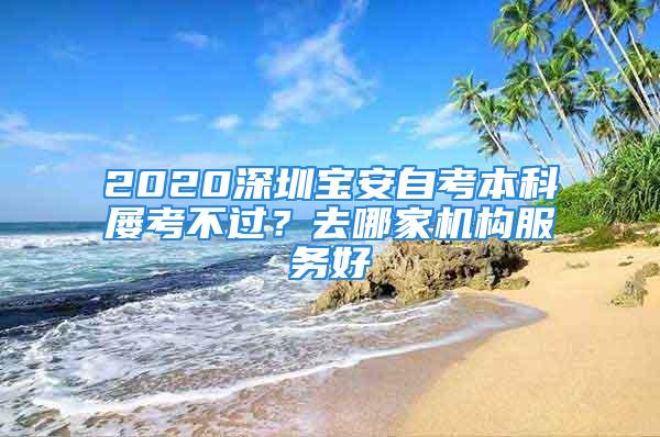 2020深圳寶安自考本科屢考不過？去哪家機構(gòu)服務(wù)好