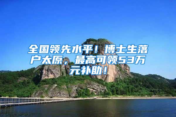 全國領(lǐng)先水平！博士生落戶太原，最高可領(lǐng)53萬元補(bǔ)助！