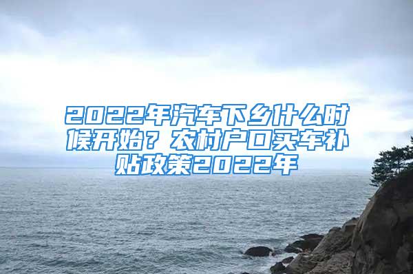 2022年汽車下鄉(xiāng)什么時候開始？農(nóng)村戶口買車補貼政策2022年