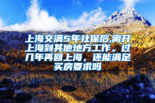 上海交滿5年社保后,離開上海到其他地方工作。過幾年再回上海，還能滿足買房要求嗎