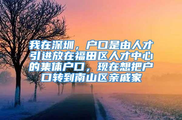 我在深圳，戶口是由人才引進放在福田區(qū)人才中心的集體戶口，現(xiàn)在想把戶口轉到南山區(qū)親戚家