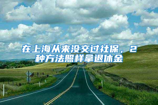 在上海從來沒交過社保，2種方法照樣拿退休金