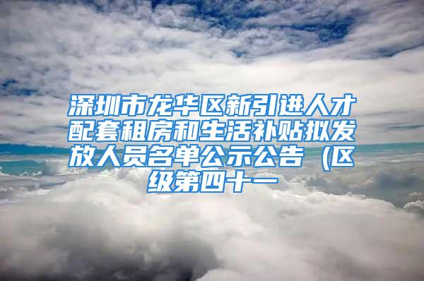 深圳市龍華區(qū)新引進人才配套租房和生活補貼擬發(fā)放人員名單公示公告 (區(qū)級第四十一