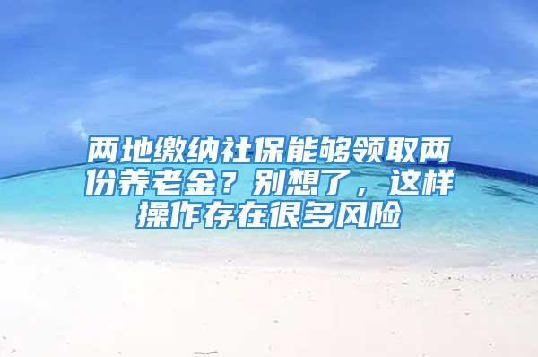 兩地繳納社保能夠領(lǐng)取兩份養(yǎng)老金？別想了，這樣操作存在很多風(fēng)險