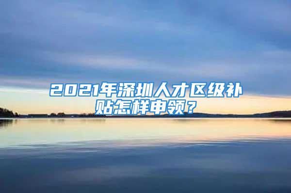 2021年深圳人才區(qū)級補貼怎樣申領？