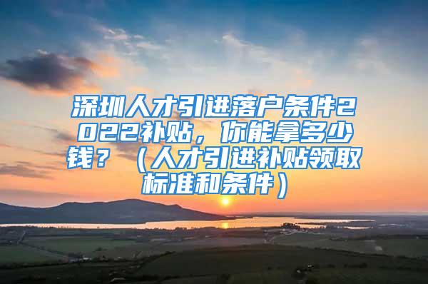 深圳人才引進落戶條件2022補貼，你能拿多少錢？（人才引進補貼領(lǐng)取標準和條件）