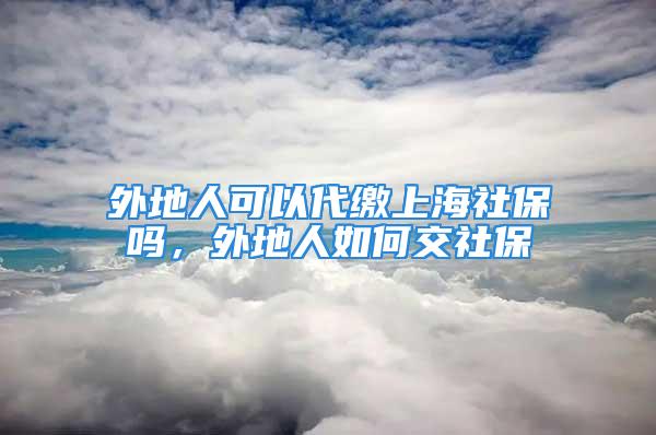 外地人可以代繳上海社保嗎，外地人如何交社保