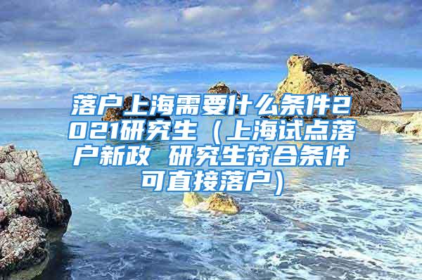 落戶上海需要什么條件2021研究生（上海試點(diǎn)落戶新政 研究生符合條件可直接落戶）