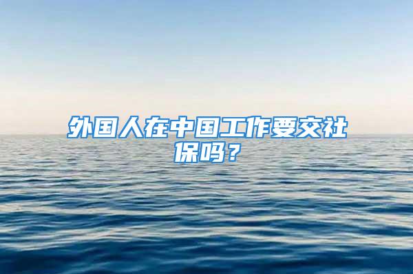 外國(guó)人在中國(guó)工作要交社保嗎？