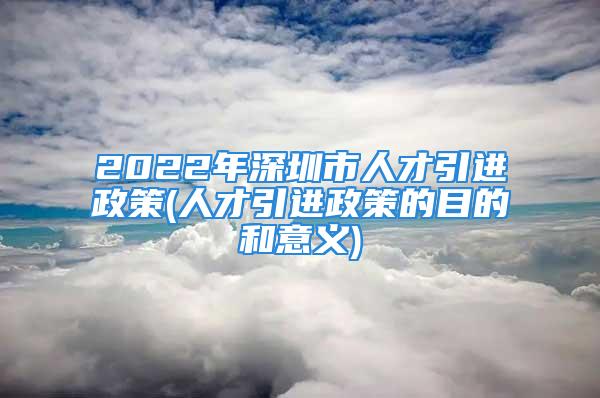 2022年深圳市人才引進(jìn)政策(人才引進(jìn)政策的目的和意義)