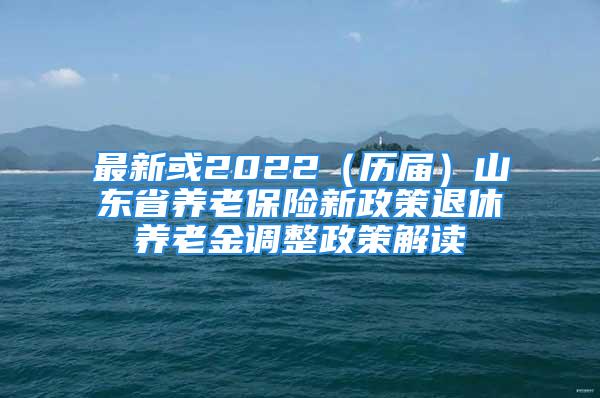 最新或2022（歷屆）山東省養(yǎng)老保險(xiǎn)新政策退休養(yǎng)老金調(diào)整政策解讀