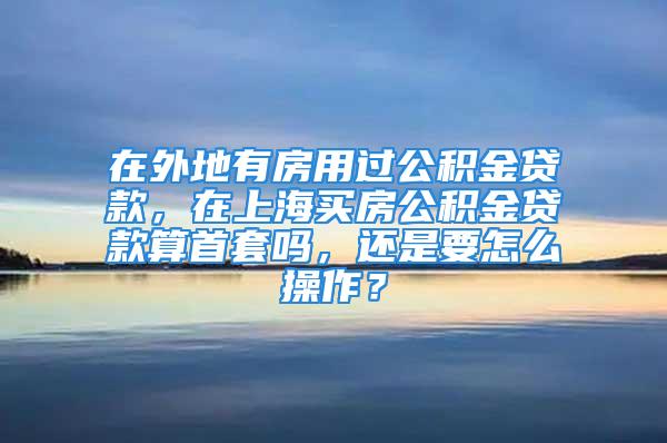 在外地有房用過公積金貸款，在上海買房公積金貸款算首套嗎，還是要怎么操作？