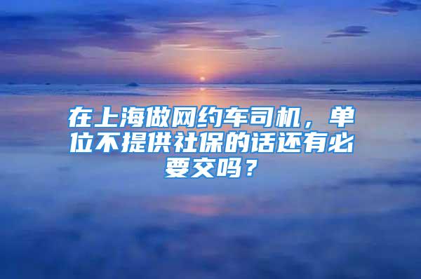 在上海做網(wǎng)約車司機(jī)，單位不提供社保的話還有必要交嗎？