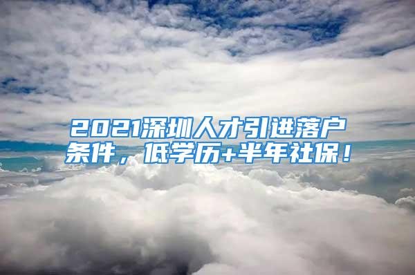 2021深圳人才引進(jìn)落戶條件，低學(xué)歷+半年社保！