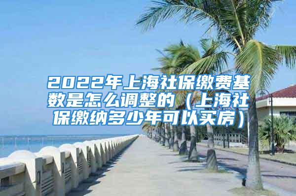 2022年上海社保繳費基數(shù)是怎么調(diào)整的（上海社保繳納多少年可以買房）