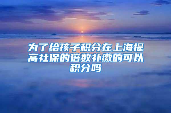 為了給孩子積分在上海提高社保的倍數(shù)補繳的可以積分嗎