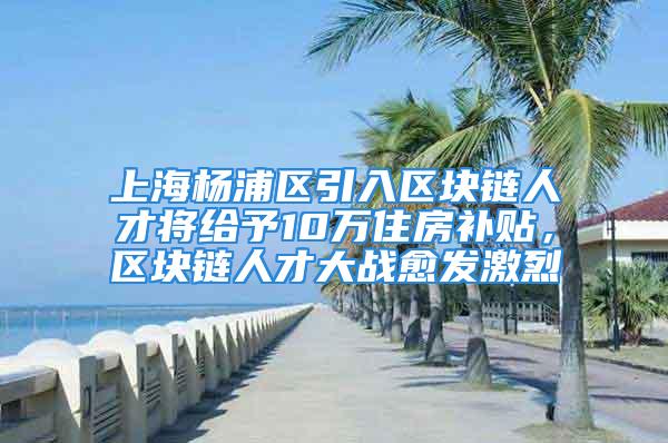 上海楊浦區(qū)引入?yún)^(qū)塊鏈人才將給予10萬(wàn)住房補(bǔ)貼，區(qū)塊鏈人才大戰(zhàn)愈發(fā)激烈