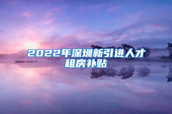 2022年深圳新引進(jìn)人才租房補(bǔ)貼