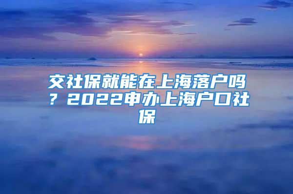 交社保就能在上海落戶嗎？2022申辦上海戶口社保