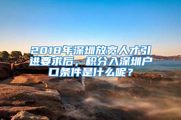 2018年深圳放寬人才引進要求后，積分入深圳戶口條件是什么呢？