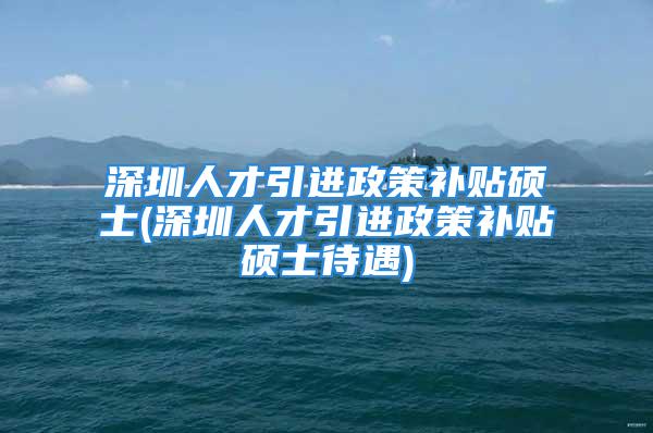 深圳人才引進政策補貼碩士(深圳人才引進政策補貼碩士待遇)