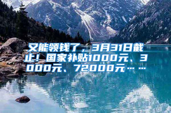 又能領錢了，3月31日截止！國家補貼1000元、3000元、72000元……