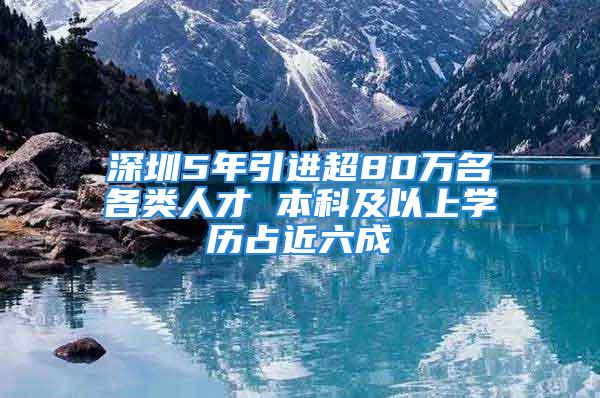 深圳5年引進超80萬名各類人才 本科及以上學(xué)歷占近六成