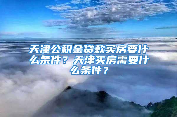 天津公積金貸款買房要什么條件？天津買房需要什么條件？