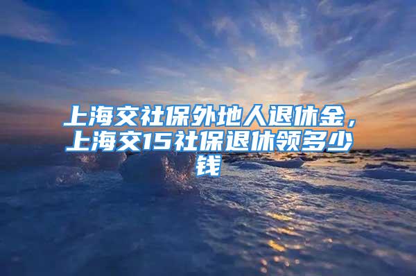 上海交社保外地人退休金，上海交15社保退休領(lǐng)多少錢