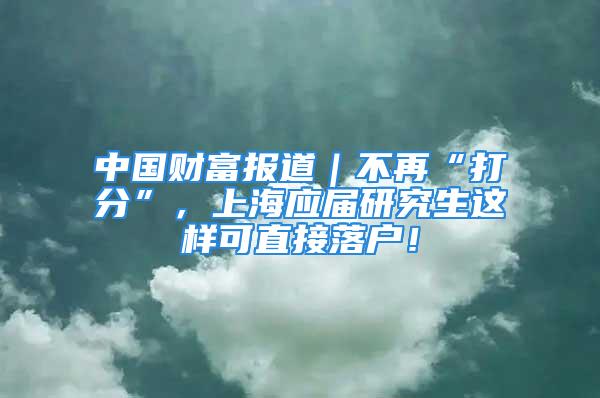 中國財(cái)富報(bào)道｜不再“打分”，上海應(yīng)屆研究生這樣可直接落戶！