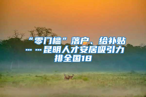 “零門檻”落戶、給補(bǔ)貼……昆明人才安居吸引力排全國(guó)18