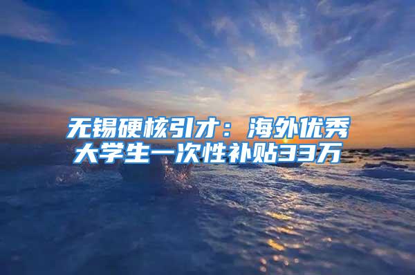 無錫硬核引才：海外優(yōu)秀大學(xué)生一次性補貼33萬